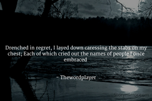 Drenched in regret, I layed down caressing the stabs on my chest; Each of which cried out the names of people I once embraced 


- Thewordplayer