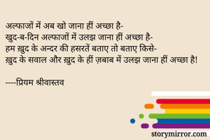 अल्फाजों में अब खो जाना हीं अच्छा है- 
खुद-ब-दिन अल्फाजों में उलझ जाना हीं अच्छा है-
हम ख़ुद के अन्दर की हसरतें बताए तो बताए किसे-
ख़ुद के सवाल और ख़ुद के हीं ज़बाब में उलझ जाना हीं अच्छा है!

----प्रियम श्रीवास्तव