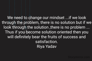 We need to change our mindset ...if we look through the problem, there is no solution but if we look through the solution ,there is no problem ...
Thus if you become solution oriented then you will definitely bear the fruits of success and satisfaction.
Riya Yadav