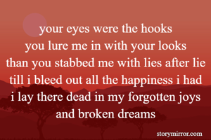 your eyes were the hooks
you lure me in with your looks
than you stabbed me with lies after lie
till i bleed out all the happiness i had
i lay there dead in my forgotten joys and broken dreams