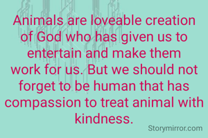 Animals are loveable creation of God who has given us to entertain and make them work for us. But we should not forget to be human that has compassion to treat animal with kindness.