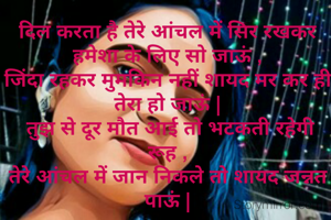 दिल करता है तेरे आंचल में सिर रखकर हमेशा के लिए सो जाऊं ,
जिंदा रहकर मुमकिन नहीं शायद मर कर ही तेरा हो जाऊं |
 तुझ से दूर मौत आई तो भटकती रहेगी रूह ,
तेरे आंचल में जान निकले तो शायद जन्नत पाऊं |