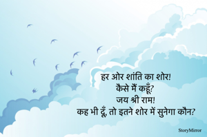 हर ओर शांति का शोर!
कैसे मैं कहूँ? 
जय श्री राम!
कह भी दूँ, तो इतने शोर में सुनेगा कौन?
