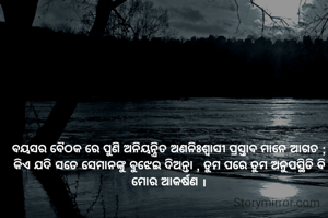 ବୟସର ବୈଠକ ରେ ପୁଣି ଅନିୟନ୍ତ୍ରିତ ଅଣନିଃଶ୍ବାସୀ ପ୍ରସ୍ତାବ ମାନେ ଆଗତ ;
କିଏ ଯଦି ସତେ ସେମାନଙ୍କୁ ବୁଝେଇ ଦିଅନ୍ତା , ତୁମ ପରେ ତୁମ ଅନୁପସ୍ଥିତି ବି ମୋର ଆକର୍ଷଣ ।