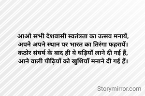 आओ सभी देशवासी स्वतंत्रता का उत्सव मनायें,
अपने अपने स्थान पर भारत का तिरंगा फहरायें।
कठोर संघर्ष के बाद ही ये घड़ियाँ लाने दी गई हैं,
आने वाली पीढ़ियों को खुशियाँ मनाने दी गई हैं।