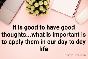 It is good to have good thoughts...what is important is to apply them in our day to day life