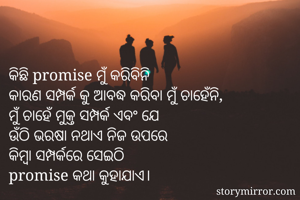 କିଛି promise ମୁଁ କରିବିନି 
କାରଣ ସମ୍ପର୍କ କୁ ଆବଦ୍ଧ କରିବା ମୁଁ ଚାହେଁନି,
ମୁଁ ଚାହେଁ ମୁକ୍ତ ସମ୍ପର୍କ ଏବଂ ଯେ
ଉଁଠି ଭରଷା ନଥାଏ ନିଜ ଉପରେ 
କିମ୍ବା ସମ୍ପର୍କରେ ସେଇଠି 
promise କଥା କୁହାଯାଏ।
