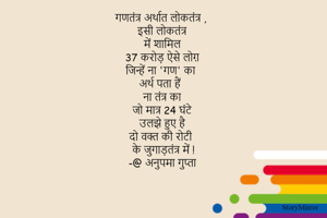 गणतंत्र अर्थात लोकतंत्र ,
इसी लोकतंत्र 
में शामिल 
37 करोड़ ऐसे लोग़ 
जिन्हें ना 'गण' का 
अर्थ पता हैं 
ना तंत्र का 
जो मात्र 24 घंटे 
उलझे हुए है 
दो वक्त की रोटी 
के जुगाड़तंत्र में !
-@ अनुपमा
Comments
