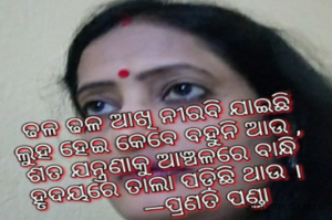 ଢଳ ଢଳ ଆଖି ନୀରବି ଯାଇଛି
ଲୁହ ହେଇ କେବେ ବହୁନି ଆଉ ,
ଶତ ଯନ୍ତ୍ରଣାକୁ ଆଞ୍ଚଳରେ ବାନ୍ଧି
ହୃଦୟରେ ତାଲା ପଡ଼ିଛି ଥାଉ ।
          —ପ୍ରଣତି ପଣ୍ଡା