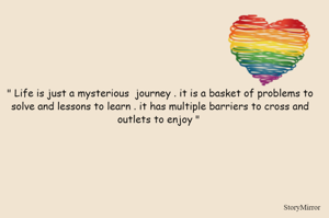 " Life is just a mysterious  journey . it is a basket of problems to solve and lessons to learn . it has multiple barriers to cross and outlets to enjoy " 