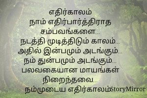 எதிர்காலம்
நாம் எதிர்பார்த்திராத
சம்பவங்களை...
நடத்தி முடித்திடும் காலம்...
அதில் இன்பமும் அடங்கும்...
நம் துன்பமும் அடங்கும்...
பலவகையான மாயங்கள் நிறைந்தவை...
நம்முடைய எதிர்காலம்...