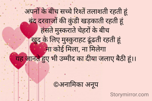 अपनों के बीच सच्चे रिश्तें तलाशती रहती हूं
बंद दरवाजों की कुंडी खड़काती रहती हूं
हंसते मुस्कराते चेहरों के बीच 
खुद के लिए मुस्कुराहट ढूंढती रहती हूं
ना कोई मिला, ना मिलेगा
यह जानते हुए भी उम्मीद का दीया जलाए बैठी हूं।।


©अनामिका अनूप