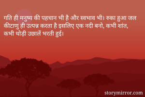 गति ही मनुष्य की पहचान भी है और स्वभाव भी। रुका हुआ जल कीटाणु ही उत्पन्न करता है इसलिए एक नदी बनो, कभी शांत, कभी थोड़ी उछालें भरती हुई। 