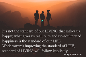 It’s not the standard of our LIVING that makes us happy; what gives us real, pure and un-adulterated happiness is the standard of our LIFE.
Work towards improving the standard of LIFE, standard of LIVING will follow implicitly.