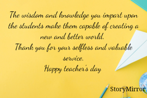 The wisdom and knowledge you impart upon the students make them capable of creating a new and better world. 
Thank you for your selfless and valuable service.
Happy teacher's day 

