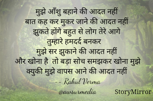 मुझे आँशु बहाने की आदत नहीं 
बात कह कर मुकर जाने की आदत नहीं 
झुकते होंगे बहुत से लोग तेरे आगे 
तुम्हारे हमदर्द बनकर 
मुझे सर झुकाने की आदत नहीं 
और खोना है  तो बड़ा सोच समझकर खोना मुझे 
क्युकी मुझे वापस आने की आदत नहीं