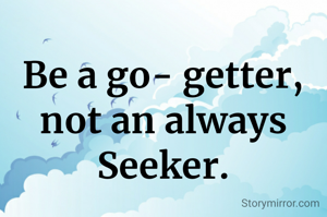 Be a go- getter, not an always Seeker.