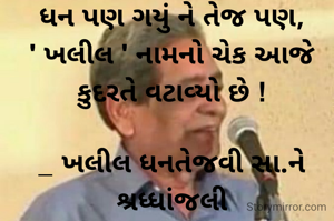 ધન પણ ગયું ને તેજ પણ,
' ખલીલ ' નામનો ચેક આજે કુદરતે વટાવ્યો છે !

_ ખલીલ ધનતેજવી સા.ને શ્રધ્ધાંજલી