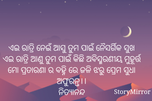 ଏଇ ରାତ୍ରି ନେଇଁ ଆସୁ ତୁମ ପାଇଁ ନୈସର୍ଗିକ ସୁଖ
ଏଇ ରାତ୍ରି ଆଣୁ ତୁମ ପାଇଁ କିଛି ଅବିସ୍ମରଣୀୟ ମୁହୂର୍ତ୍ତ
ମୋ ପ୍ରତାରଣା ର ବହ୍ନି ରେ ଜଳି ଝରୁ ପ୍ରେମ ସୁଧା ଅଫୁରନ୍ତ।।