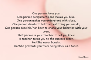 One person loves you,
One person compliments and makes you blue,
One person makes you understand with clues,
One person shouts to tell the best thing you can do,
One person does his/her best to shape your behavior with your crew,
That person is your teacher, I bet you knew.
A teacher takes you to the success coast,
He/She never boasts,
He/She prevents you from being black as a toast.