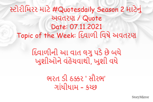 સ્ટોરીમિરર માટે #Quotesdaily Season 2 માટેનું અવતરણ / Quote
Date: 07.11.2021
Topic of the Week: દિવાળી વિષે અવતરણ

દિવાળીની આ વાત લગુ પડે છે બધે
ખુશીઓને વંહેચવાથી, ખુશી વધે

ભરત ડી ઠક્કર ‘ સૌરભ’
ગાંધીધામ – કચ્છ
