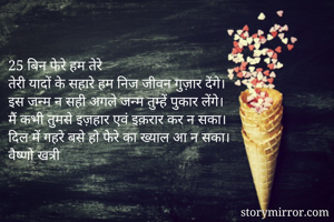 25 बिन फेरे हम तेरे 
तेरी यादों के सहारे हम निज जीवन गुज़ार देंगे।
इस जन्म न सही अगले जन्म तुम्हें पुकार लेंगे। 
मैं कभी तुमसे इज़हार एवं इक़रार कर न सका।
दिल में गहरे बसे हो फेरे का ख्याल आ न सका।
वैष्णो खत्री