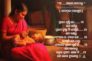 
"ମା .... ଆରମ୍ଭ ତୋଠାରୁ "
==============
( କାଦମ୍ବରୀ ମହାଖୁଡ଼ )


ପ୍ରଥମ ସୃଷ୍ଟି ଯେ....... ମା
 ତୋ ଗର୍ଭରୁ
ପ୍ରଥମ ତୃଷ୍ଣା ବି ମେଣ୍ଟିଛି...... ମା
 ତୋ ବକ୍ଷରୁ 
ସଂସାର ର  ତ୍ୟାଗ କଣ ..... ମା
 ଦେଖିଛି ତୋ ଠାରୁ 
ଜୀବନର ପ୍ରଥମ ସ୍ପର୍ଶ ବି ..... ମା
 ତୋ କୋଳରୁ 
ଜନ୍ମର ପ୍ରଥମ  ଖେଳ ବି ....ମା
 ତୋ କୋଳ ଝୁଲଣାରୁ || 🙏