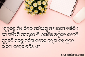 "ପୁସ୍ତକକୁ ଯିଏ ନିଜର ସର୍ବଶ୍ରେଷ୍ଠ ସାଥୀରୂପେ ବାଛିଦିଏ ସେ କୌଣସି ସମୟରେ ବି ଏକାକିତ୍ତ୍ଵ ଅନୁଭବ କରେନି... ପୁସ୍ତକଟି ମନକୁ ସର୍ବଦା ସତେଜ ରଖିବା ସହ ନୂତନ ଭାବନା ଉଦ୍ରେକ କରିଥାଏ"