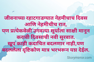 जीवनाच्या रहाटगाडग्यात नेहमीचाच दिवस आणि नेहमीचीच रात,
पण प्रत्येकवेळी उगवत्या सूर्याला साक्षी मानून करावी दिवसाची नवी सुरवात.
खूप काही कदाचित बदलणार नाही,पण बदललेला दृष्टिकोण मात्र भरभरून यश देईल.