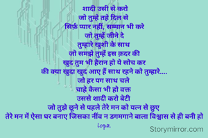  शादी उसी से करो
जो तुम्हे तहे दिल से 
सिर्फ़ प्यार नहीं, सम्मान भी करे
जो तुम्हें जीने दे
तुम्हारे खुशी के साथ 
जो समझे तुम्हें इस क़दर की
खुद तुम भी हैरान हो ये सोच कर
की क्या खुदा खुद आए हैं साथ रहने को तुम्हारे....
जो हर पग साथ चले 
चाहे कैसा भी हो वक्त 
उससे शादी करो बेटी 
जो तुझे छूने से पहले तेरे मन को यत्न से छुए 
तेरे मन में ऐसा घर बनाए जिसका नींव न डगमगाने बाला विश्वास से ही बनी हो
lopa.
