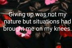 Giving up was not my nature but situations had brought me on my knees.