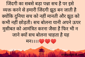 जिंदगी का सबसे बड़ा पन्ना सच है पर इसे व्यक्त करने से हमारी जिंदगी झूठ बन जाती है क्योंकि दुनिया सच को नहीं मानती और झूठ को कभी नहीं छोड़ती। सच बोलना यानी अपने ऊपर मुसीबत को आमंत्रित करना जैसा है फिर भी न जाने क्यों सच बोलना चाहता है यह मन।।।।♥️♥️♥️
