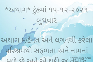 *અથાગ* ટુંકમાં ૧૫-૧૨-૨૦૨૧ બુધવાર

અથાગ મહેનત અને લગનથી કરેલા પરિશ્રમથી સફળતા અને નામનાં મળે છે અને એ થકી જ તમારું ઉજળું ભવિષ્ય બને છે...
*કોપી આરક્ષિત* *©*
*ભાવના ભટ્ટ અમદાવાદ...*
➖〰️➖〰️➖〰️➖〰️➖〰️