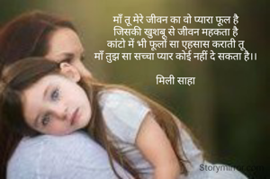 माँ तू मेरे जीवन का वो प्यारा फूल है
जिसकी खुशबू से जीवन महकता है
कांटो में भी फूलों सा एहसास कराती तू
माँ तुझ सा सच्चा प्यार कोई नहीं दे सकता है।।

मिली साहा