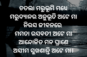 ତତଲା ମରୁଭୂମି ମଧ୍ୟେ
ମରୁଦ୍ୟାନର ଅନୁଭୂତି ଅଟେ ମା
ନିରସ ଜୀବନରେ 
ମମତା ରସବତୀ ଅଟେ ମା
ଆନ୍ଦୋଳିତ ମନ ପ୍ରାଣେ
ଅସୀମ ସୁଖଶାନ୍ତି ଅଟେ ମା।