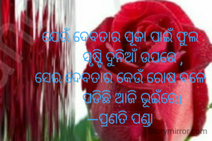 ଯେଉଁ ଦେବତାର ପୂଜା ପାଇଁ ଫୁଲ
       ସୃଷ୍ଟି ଦୁନିଆଁ ଉପରେ ,
ସେଇ ଦେବତାର କେଉଁ ରୋଷ ବଳେ
       ପଡିଛି ଆଜି ଭୂଇଁରେ।
—ପ୍ରଣତି ପଣ୍ଡା