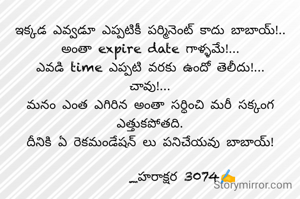 ఇక్కడ ఎవ్వడూ ఎప్పటికీ పర్మినెంట్ కాదు బాబాయ్!..
అంతా expire date గాళ్ళమే!...
ఎవడి time ఎప్పటి వరకు ఉందో తెలీదు!...
చావు!...
మనం ఎంత ఎగిరిన అంతా సర్ధించి మరీ సక్కంగ ఎత్తుకపోతది.
దీనికి ఏ రెకమండేషన్ లు పనిచేయవు బాబాయ్!

          _హరాక్షర 3074✍️

