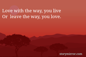 Love with the way, you live
Or  leave the way, you love.