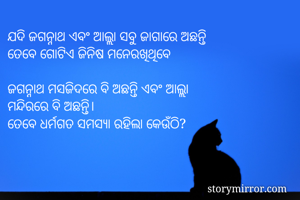 ଯଦି ଜଗନ୍ନାଥ ଏବଂ ଆଲ୍ଲା ସବୁ ଜାଗାରେ ଅଛନ୍ତି
ତେବେ ଗୋଟିଏ ଜିନିଷ ମନେରଖିଥିବେ

ଜଗନ୍ନାଥ ମସଜିଦରେ ବି ଅଛନ୍ତି ଏବଂ ଆଲ୍ଲା
ମନ୍ଦିରରେ ବି ଅଛନ୍ତି।
ତେବେ ଧର୍ମଗତ ସମସ୍ୟା ରହିଲା କେଉଁଠି?