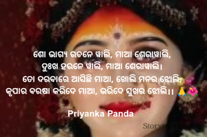 ‎ଶୋ ଭାଗ୍ୟ ରଚନେ ୱାଲି, ମାଆ ଶେରାୱାଲି,
‎ଦୁଃଖ ହରନେ ୱାଲି, ମାଆ ଶେରାୱାଲି।
‎ତୋ ଦରବାରେ ଆସିଛି ମାଆ, ଖୋଲି ମନର ଝୋଲି,
‎କୃପାର ବରଷା କରିଦେ ମାଆ, ଭରିଦେ ସୁଖର ଝୋଲି।। 🙏🌺

Priyanka Panda 