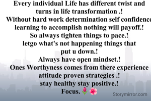 Every individual Life has different twist and turns in life transformation .!
Without hard work determination self confidence learning to accomplish nothing will payoff.!
So always tighten things to pace.!
letgo what's not happening things that put u down.!
Always have open mindset.!
Ones Worthyness comes from there experience attitude proven strategies .!
stay healthy stay positive.!
Focus.🌷🌺
