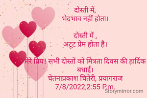 दोस्ती में,
भेदभाव नहीं होता।

दोस्ती में ,
अटूट प्रेम होता है।

मेरे प्रिय! सभी दोस्तों को मित्रता दिवस की हार्दिक बधाई।
चेतनाप्रकाश चितेरी, प्रयागराज
7/8/2022,2:55 P.m.


