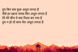 तुम बिन सब कुछ अधूरा लगता है
जैसे हर खाना नमक बिन अधूरा लगता है
तेरे मेरे बीच ये क्या रिश्ता बन गया है
तुम न हो तो साथ मेरा अधूरा लगता है