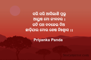 ‎ ସରି ସରି ଆସିଲାଣି ପ୍ରଭୁ
‎ ଆୟୁଷ ମୋ ଜୀବନର ।
‎ ଗତି ପଥ ବଦଳେଇ ଦିଅ 
‎ ଛାଡ଼ିଯାଉ ମୋର ଶେଷ ନିଃଶ୍ୱାସ ।।

Priyanka Panda 
‎