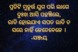 ପ୍ରତିଟି ମୁହୂର୍ତ୍ତ ଯୁଗ ପରି ଲାଗେ
ଦୁଃଖ ଆସି ପହଞ୍ଚିଲେ,
ରାତି ହୋଇଯାଏ ସପତ ରାତି ତ
ସରେ ନାହିଁ କେତେବେଳେ ।
-ସଞ୍ଜୟ