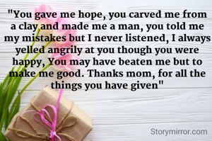 "You gave me hope, you carved me from a clay and made me a man, you told me my mistakes but I never listened, I always yelled angrily at you though you were happy, You may have beaten me but to make me good. Thanks mom, for all the things you have given"
