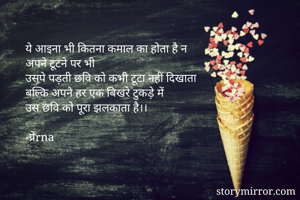 ये आइना भी कितना कमाल का होता है न
अपने टूटने पर भी
उसपे पड़ती छवि को कभी टूटा नहीं दिखाता
बल्कि अपने हर एक बिखरे टुकड़े में
उस छवि को पूरा झलकाता है।।

-प्रेrna