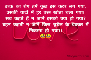 इश्क़ का रोग हमें कुछ इस कदर लग गया,
उसकी यादों में हर वक्त खोता चला गया।
सब कहते हैं न जाने इसको क्या हो गया?
बहन कहती न जाने किस चुड़ैल के चक्कर में निकम्मा हो गया।।
😃😃