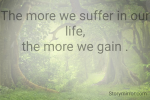 The more we suffer in our life,
the more we gain .