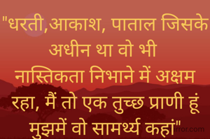 "धरती,आकाश, पाताल जिसके अधीन था वो भी 
नास्तिकता निभाने में अक्षम रहा, मैं तो एक तुच्छ प्राणी हूं मुझमें वो सामर्थ्य कहां"
